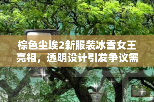 棕色尘埃2新服装冰雪女王亮相，透明设计引发争议需官方打码处理