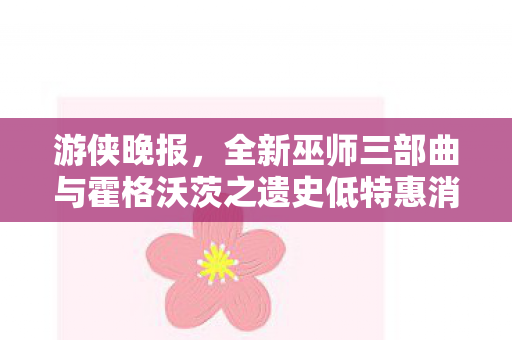 游侠晚报，全新巫师三部曲与霍格沃茨之遗史低特惠消息揭秘