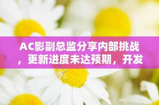 AC影副总监分享内部挑战，更新进度未达预期，开发难度超越以往作品