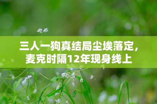 三人一狗真结局尘埃落定，麦克时隔12年现身线上