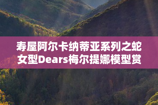 寿屋阿尔卡纳蒂亚系列之蛇女型Dears梅尔提娜模型赏析
