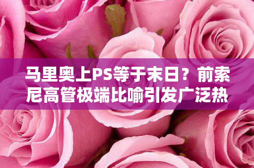 马里奥上PS等于末日？前索尼高管极端比喻引发广泛热议