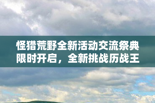 怪猎荒野全新活动交流祭典限时开启，全新挑战历战王冻峰龙常驻荒野！