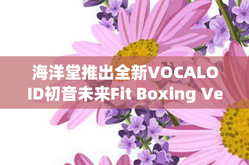 海洋堂推出全新VOCALOID初音未来Fit Boxing Ver.模型—引领潮流的新品震撼登场