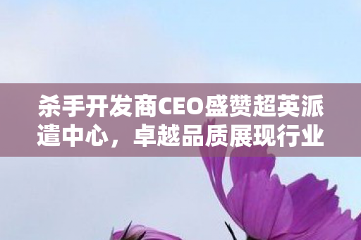 杀手开发商CEO盛赞超英派遣中心，卓越品质展现行业典范