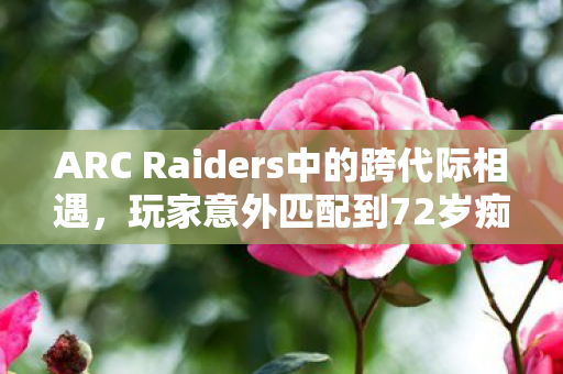 ARC Raiders中的跨代际相遇，玩家意外匹配到72岁痴呆症老人