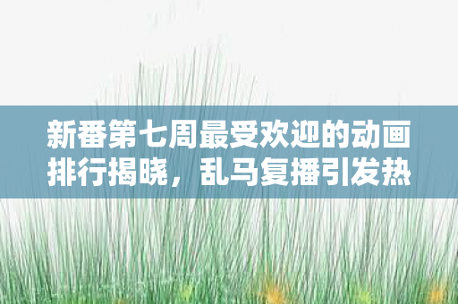 新番第七周最受欢迎的动画排行揭晓，乱马复播引发热潮