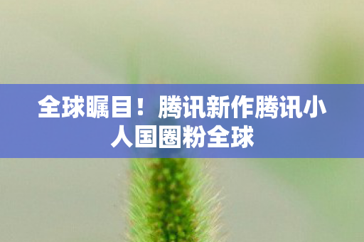 全球瞩目！腾讯新作腾讯小人国圈粉全球