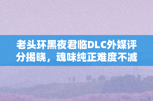 老头环黑夜君临DLC外媒评分揭晓，魂味纯正难度不减，获评79分