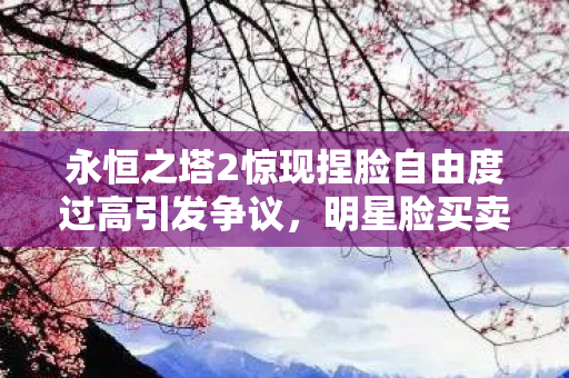 永恒之塔2惊现捏脸自由度过高引发争议，明星脸买卖成焦点