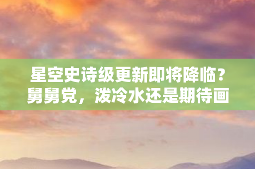星空史诗级更新即将降临？舅舅党，泼冷水还是期待画饼？