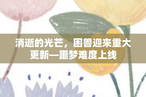 消逝的光芒，困兽迎来重大更新—噩梦难度上线