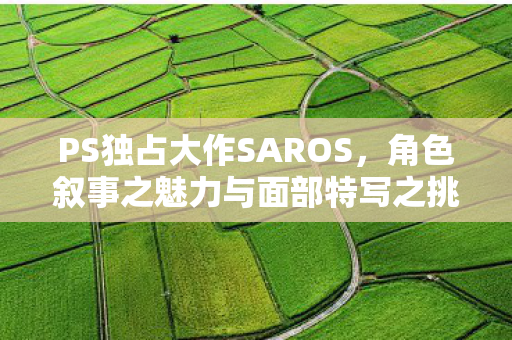 PS独占大作SAROS，角色叙事之魅力与面部特写之挑战