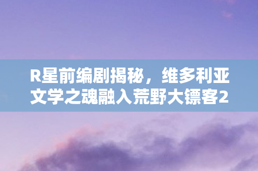 R星前编剧揭秘，维多利亚文学之魂融入荒野大镖客2的传奇故事
