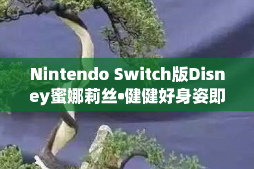 Nintendo Switch版Disney蜜娜莉丝•健健好身姿即将登陆全球游戏市场，全新体验，不容错过！