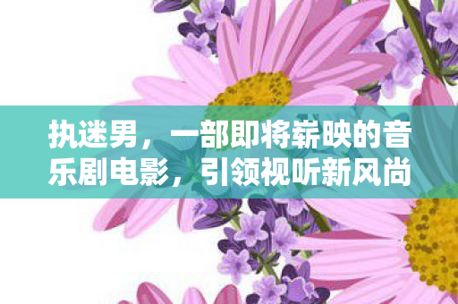 执迷男，一部即将崭映的音乐剧电影，引领视听新风尚