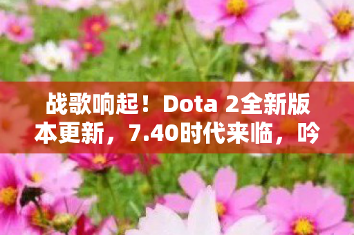 战歌响起！Dota 2全新版本更新，7.40时代来临，吟游诗人朗戈震撼登场！