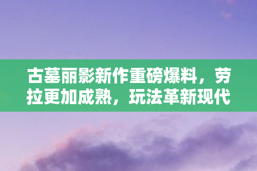 古墓丽影新作重磅爆料，劳拉更加成熟，玩法革新现代化！