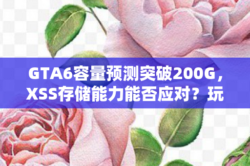 GTA6容量预测突破200G，XSS存储能力能否应对？玩家推测与探讨