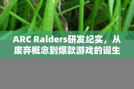 ARC Raiders研发纪实，从废弃概念到爆款游戏的诞生