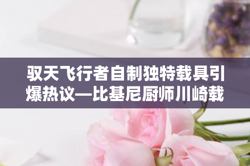 驭天飞行者自制独特载具引爆热议—比基尼厨师川崎载具引领潮流新风向