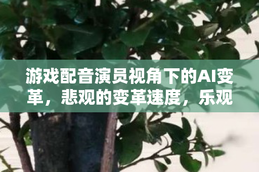 游戏配音演员视角下的AI变革，悲观的变革速度，乐观的创作可能