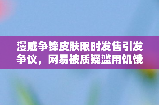 漫威争锋皮肤限时发售引发争议，网易被质疑滥用饥饿营销手段