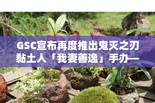 GSC宣布再度推出鬼灭之刃黏土人「我妻善逸」手办—新一轮的收藏热潮即将来临