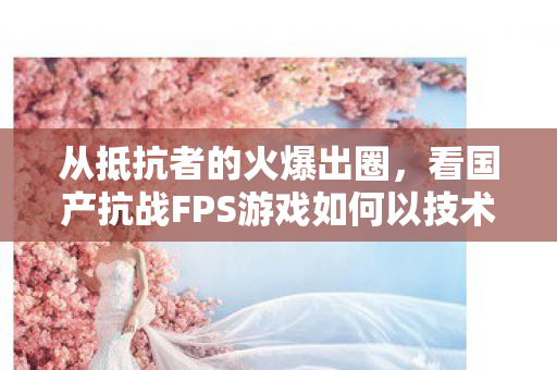从抵抗者的火爆出圈，看国产抗战FPS游戏如何以技术重塑热血战场