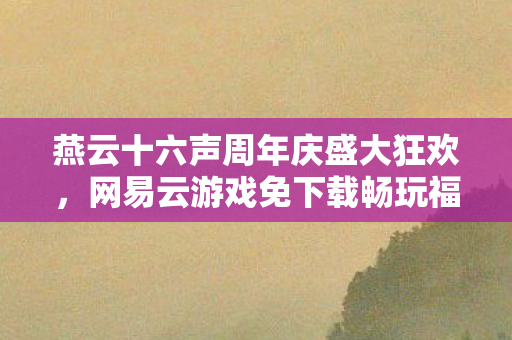 燕云十六声周年庆盛大狂欢，网易云游戏免下载畅玩福利火热派送！