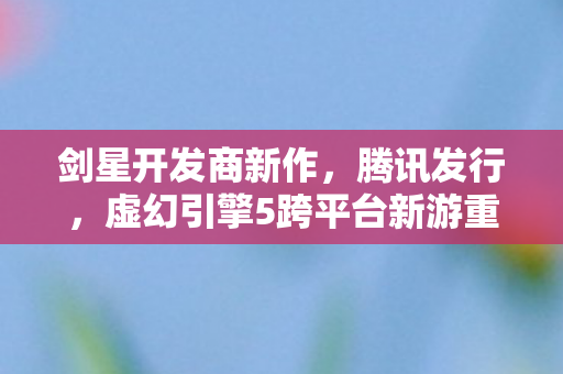 剑星开发商新作，腾讯发行，虚幻引擎5跨平台新游重磅来袭！