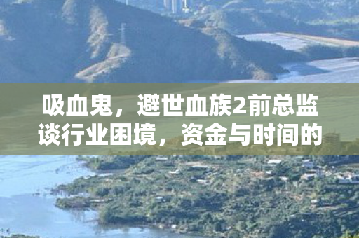 吸血鬼，避世血族2前总监谈行业困境，资金与时间的双重束缚导致项目注定失败