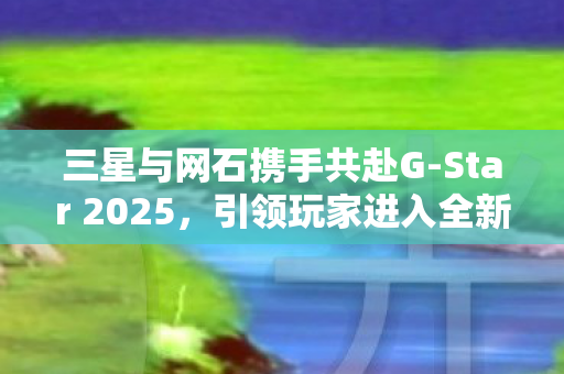 三星与网石携手共赴G-Star 2025，引领玩家进入全新沉浸式3D体验时代