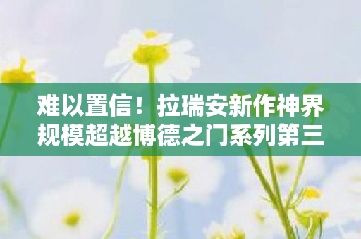 难以置信！拉瑞安新作神界规模超越博德之门系列第三部