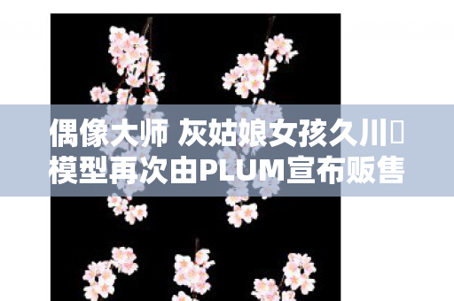 偶像大师 灰姑娘女孩久川凪模型再次由PLUM宣布贩售