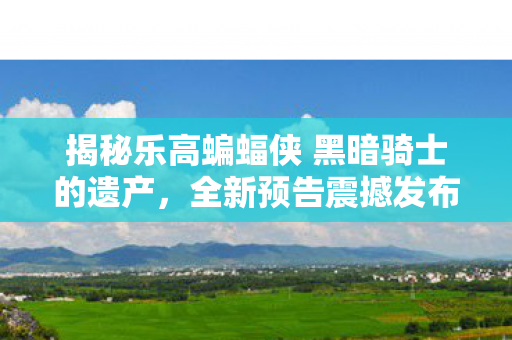 揭秘乐高蝙蝠侠 黑暗骑士的遗产，全新预告震撼发布