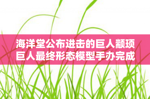 海洋堂公布进击的巨人颛顼巨人最终形态模型手办完成品展示