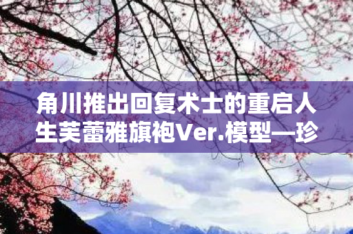 角川推出回复术士的重启人生芙蕾雅旗袍Ver.模型—珍藏版动漫手办揭秘
