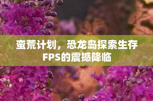 蛮荒计划，恐龙岛探索生存FPS的震撼降临