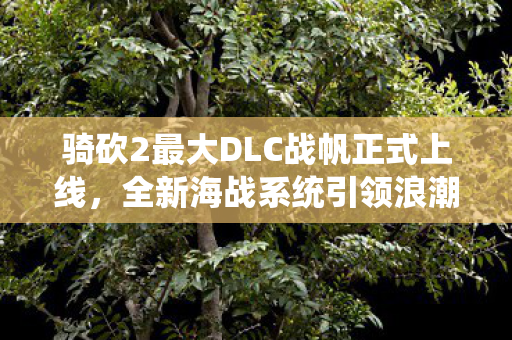 骑砍2最大DLC战帆正式上线，全新海战系统引领浪潮