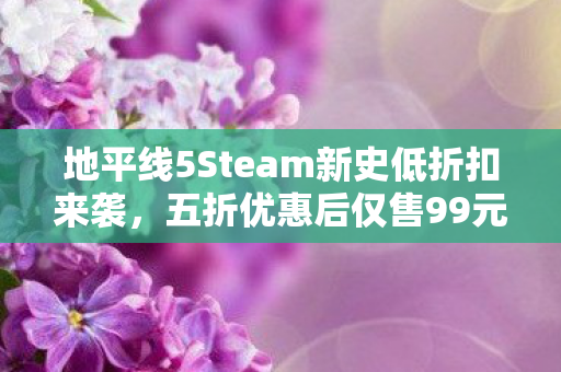 地平线5Steam新史低折扣来袭，五折优惠后仅售99元！