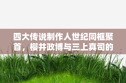 四大传说制作人世纪同框聚首，樱井政博与三上真司的传奇聚饮
