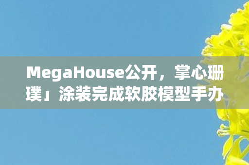MegaHouse公开，掌心珊璞」涂装完成软胶模型手办—独特魅力的展现