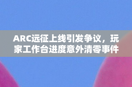 ARC远征上线引发争议，玩家工作台进度意外清零事件探讨