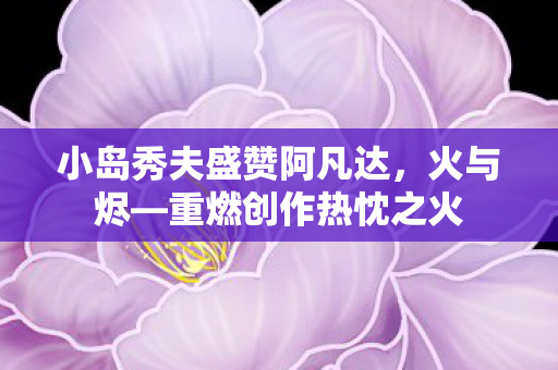 小岛秀夫盛赞阿凡达，火与烬—重燃创作热忱之火