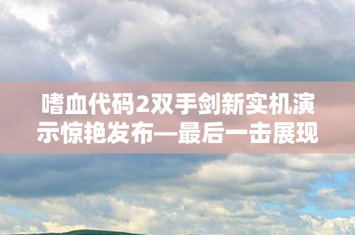 嗜血代码2双手剑新实机演示惊艳发布—最后一击展现惊人魅力！