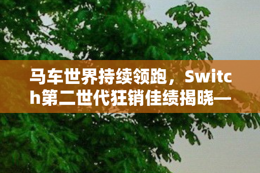 马车世界持续领跑，Switch第二世代狂销佳绩揭晓—Fami通周榜新纪元