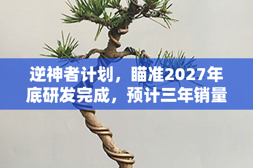 逆神者计划，瞄准2027年底研发完成，预计三年销量突破千万大关