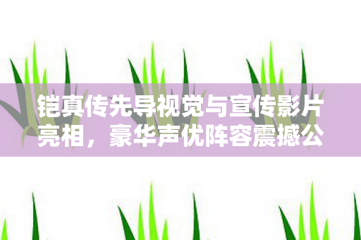 铠真传先导视觉与宣传影片亮相，豪华声优阵容震撼公布