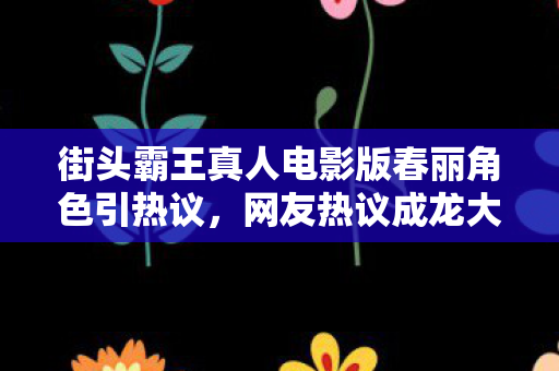 街头霸王真人电影版春丽角色引热议，网友热议成龙大哥更胜一筹